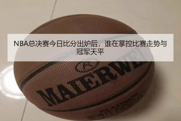 NBA总决赛今日比分出炉后，谁在掌控比赛走势与冠军天平